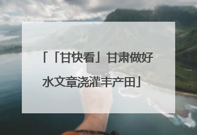 「甘快看」甘肃做好水文章浇灌丰产田