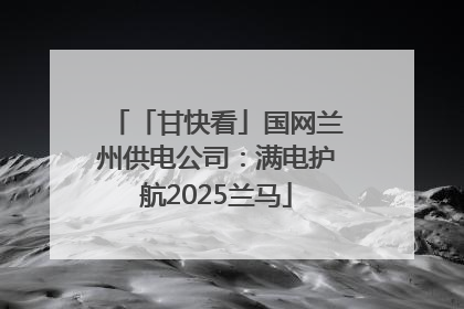 「甘快看」国网兰州供电公司：满电护航2025兰马