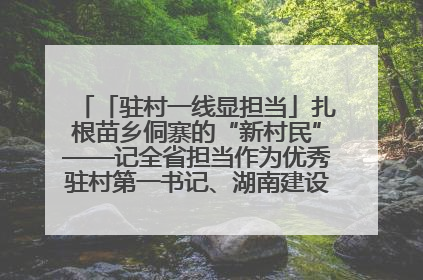 「驻村一线显担当」扎根苗乡侗寨的“新村民”——记全省担当作为优秀驻村第一书记、湖南建设投资集团李磊