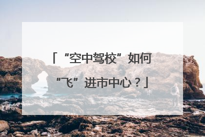 “空中驾校”如何“飞”进市中心？