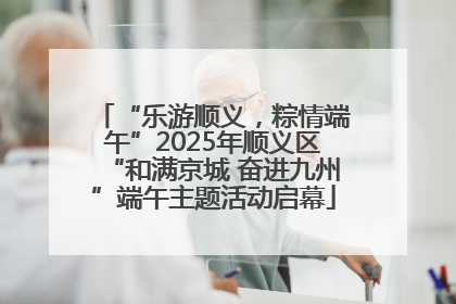 “乐游顺义，粽情端午”2025年顺义区“和满京城 奋进九州”端午主题活动启幕