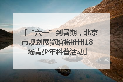 “六一”到暑期，北京市规划展览馆将推出18场青少年科普活动