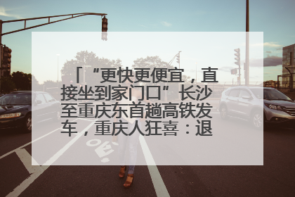 “更快更便宜，直接坐到家门口”长沙至重庆东首趟高铁发车，重庆人狂喜：退了票也要坐