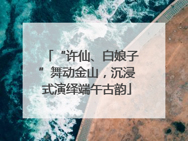 “许仙、白娘子”舞动金山，沉浸式演绎端午古韵