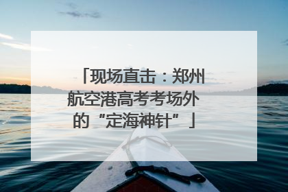 现场直击：郑州航空港高考考场外的“定海神针”