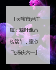 灵宝市尹庄镇：粽叶飘香贺端午，童心飞扬庆六一