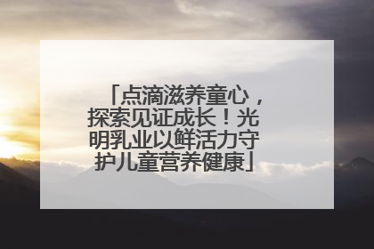 点滴滋养童心，探索见证成长！光明乳业以鲜活力守护儿童营养健康