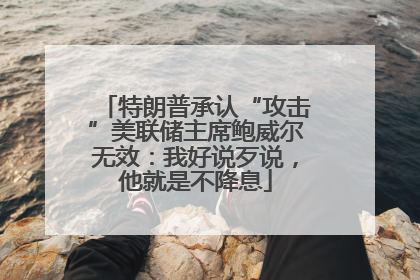 特朗普承认“攻击”美联储主席鲍威尔无效：我好说歹说，他就是不降息