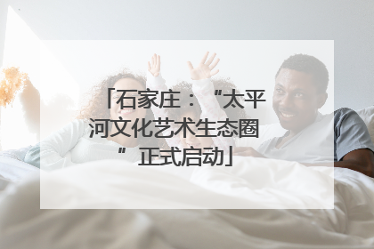 石家庄：“太平河文化艺术生态圈”正式启动