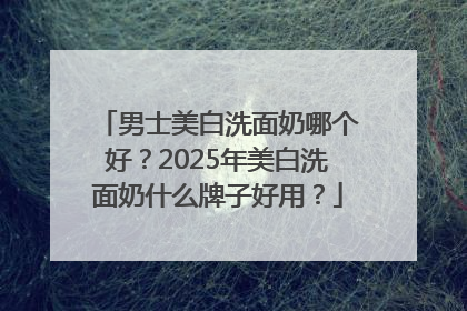 男士美白洗面奶哪个好？2025年美白洗面奶什么牌子好用？