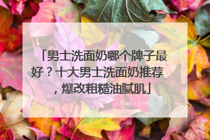 男士洗面奶哪个牌子最好？十大男士洗面奶推荐，爆改粗糙油腻肌