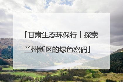 甘肃生态环保行丨探索兰州新区的绿色密码