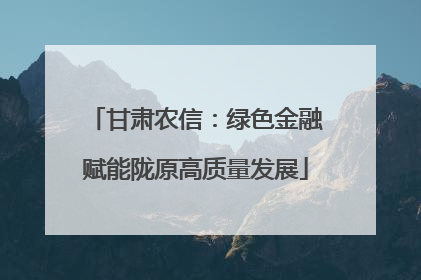 甘肃农信：绿色金融赋能陇原高质量发展