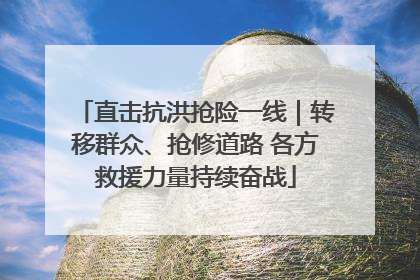 直击抗洪抢险一线｜转移群众、抢修道路 各方救援力量持续奋战
