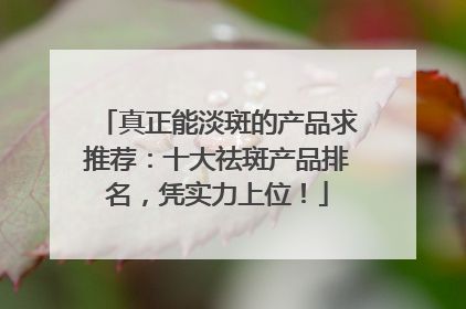 真正能淡斑的产品求推荐：十大祛斑产品排名，凭实力上位！