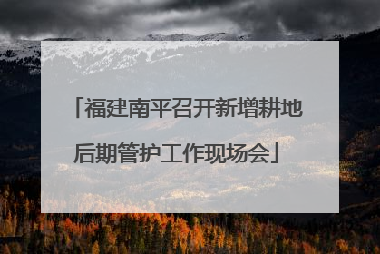 福建南平召开新增耕地后期管护工作现场会