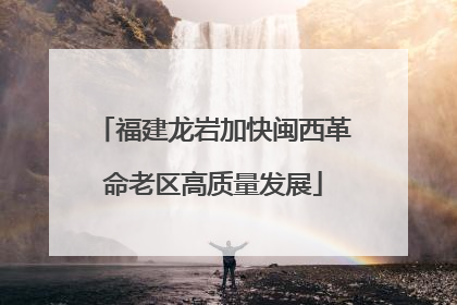 福建龙岩加快闽西革命老区高质量发展