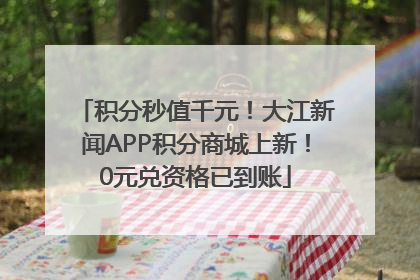 积分秒值千元！大江新闻APP积分商城上新！0元兑资格已到账