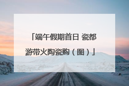 端午假期首日 瓷都游带火陶瓷购（图）