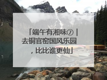 端午有湘味⑦｜去铜官窑国风乐园，比比谁更仙