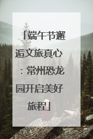 端午节邂逅文旅真心：常州恐龙园开启美好旅程