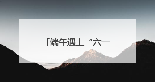 端午遇上“六一”，来北京各大公园收获双倍快乐