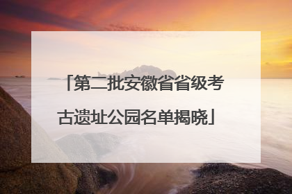 第二批安徽省省级考古遗址公园名单揭晓