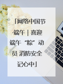 网络中国节·端午｜喜迎端午“粽”动员 消防安全记心中