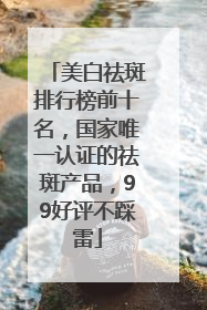 美白祛斑排行榜前十名，国家唯一认证的祛斑产品，99好评不踩雷