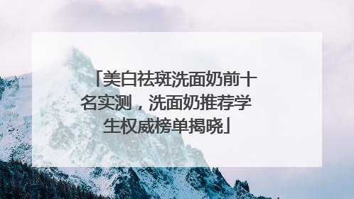 美白祛斑洗面奶前十名实测，洗面奶推荐学生权威榜单揭晓