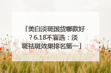 美白淡斑国货哪款好？6.18不盲选：淡斑祛斑效果排名第一