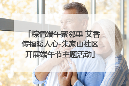 粽情端午聚邻里 艾香传福暖人心-朱家山社区开展端午节主题活动