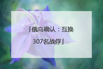 俄乌确认：互换307名战俘