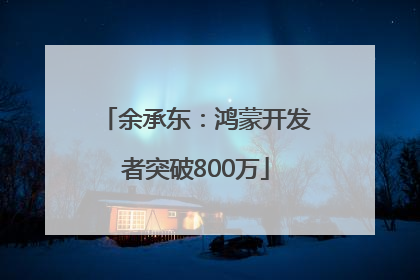 余承东：鸿蒙开发者突破800万