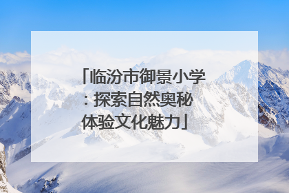 临汾市御景小学：探索自然奥秘 体验文化魅力