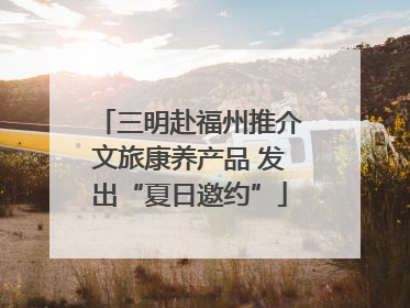 三明赴福州推介文旅康养产品 发出“夏日邀约”