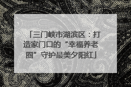 三门峡市湖滨区：打造家门口的“幸福养老圈”守护最美夕阳红