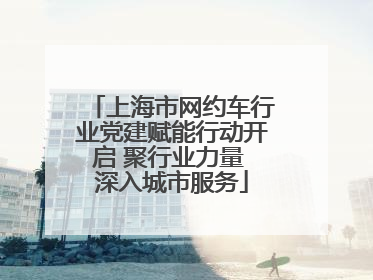 上海市网约车行业党建赋能行动开启 聚行业力量 深入城市服务