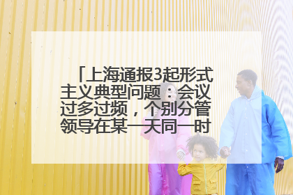 上海通报3起形式主义典型问题：会议过多过频，个别分管领导在某一天同一时段需参加3个会议