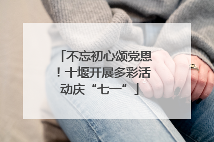 不忘初心颂党恩！十堰开展多彩活动庆“七一”