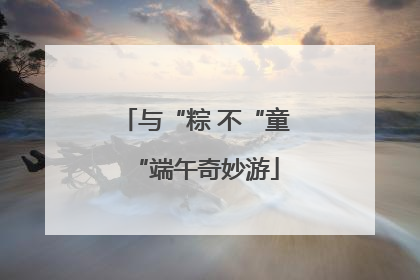 与“粽 不“童“端午奇妙游
