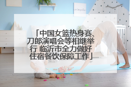 中国女篮热身赛、刀郎演唱会等相继举行 临沂市全力做好住宿餐饮保障工作