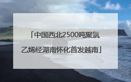 中国西北2500吨聚氯乙烯经湖南怀化首发越南