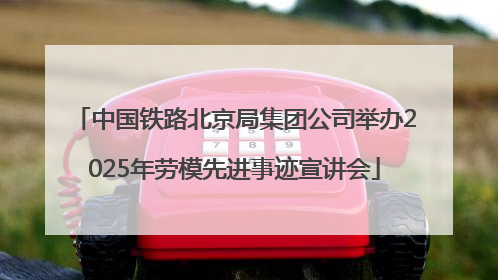 中国铁路北京局集团公司举办2025年劳模先进事迹宣讲会