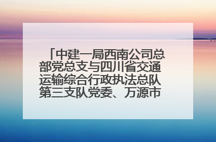 中建一局西南公司总部党总支与四川省交通运输综合行政执法总队第三支队党委、万源市草坝镇莲花院村党支部开展党建联建