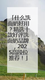 什么洗面奶好用？精选十款好评洗面奶品牌，2025高段位推荐！