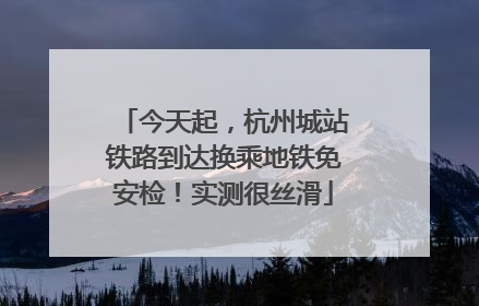 今天起，杭州城站铁路到达换乘地铁免安检！实测很丝滑