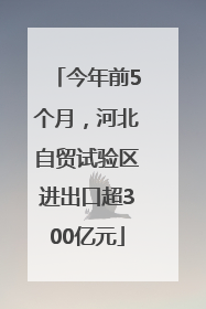 今年前5个月，河北自贸试验区进出口超300亿元