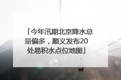 今年汛期北京降水总量偏多，顺义发布20处易积水点位地图