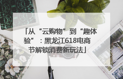 从“云购物”到“趣体验”：黑龙江618电商节解锁消费新玩法